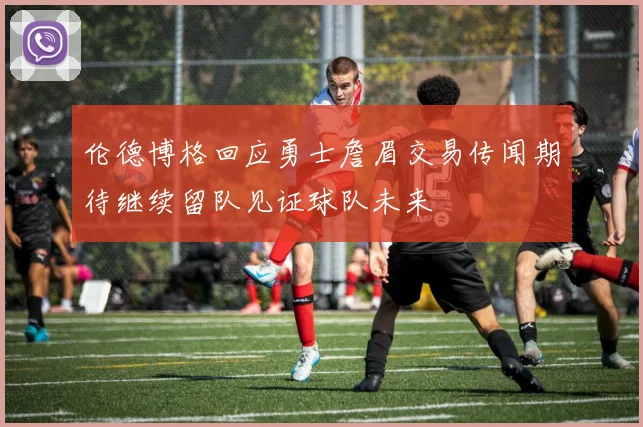 伦德博格回应勇士詹眉交易传闻期待继续留队见证球队未来