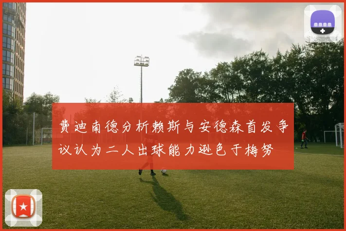 费迪南德分析赖斯与安德森首发争议认为二人出球能力逊色于梅努