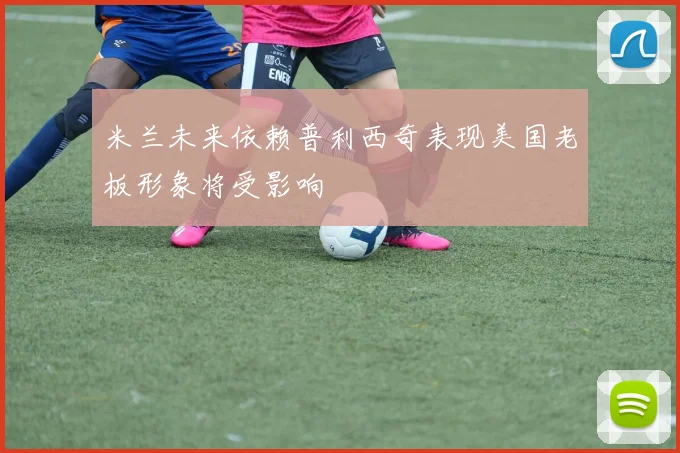 米兰未来依赖普利西奇表现美国老板形象将受影响