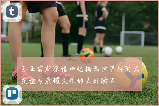 苏亚雷斯深情回忆梅西世界杯时光友谊与荣耀交织的美好瞬间