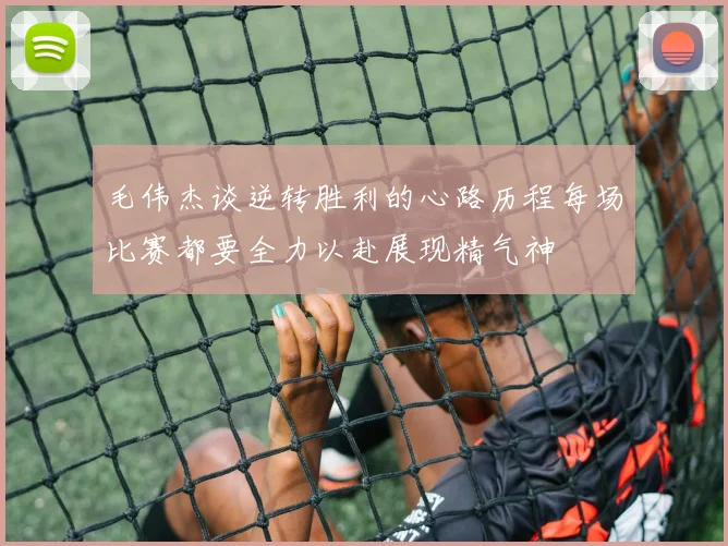 毛伟杰谈逆转胜利的心路历程每场比赛都要全力以赴展现精气神