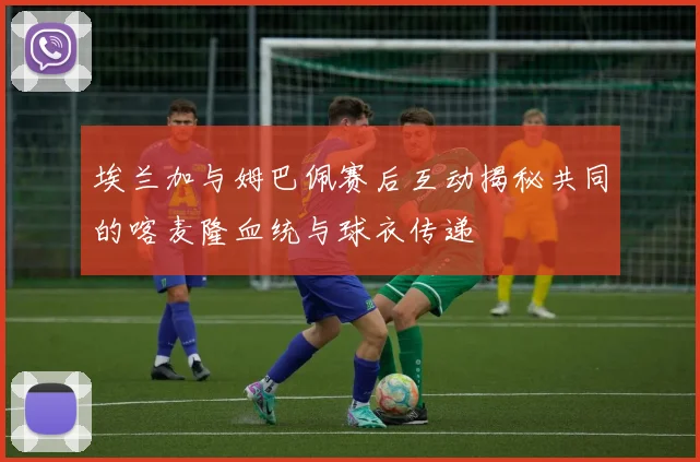 埃兰加与姆巴佩赛后互动揭秘共同的喀麦隆血统与球衣传递