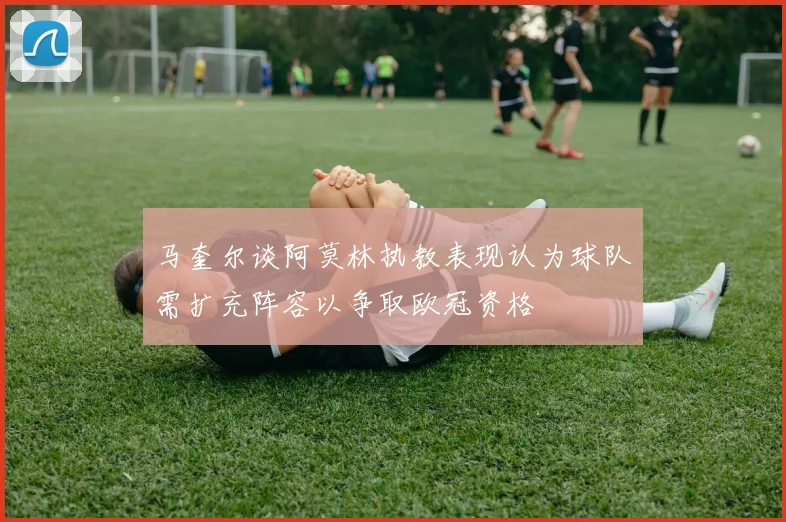 马奎尔谈阿莫林执教表现认为球队需扩充阵容以争取欧冠资格