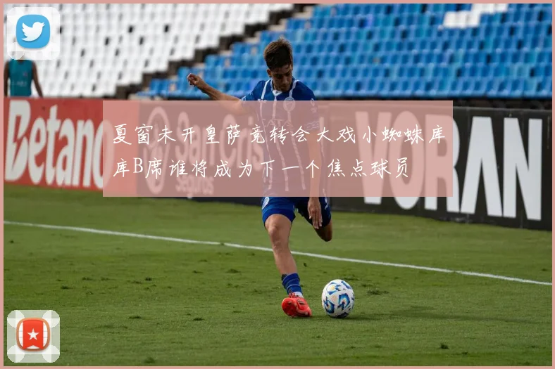 夏窗未开皇萨竞转会大戏小蜘蛛库库B席谁将成为下一个焦点球员