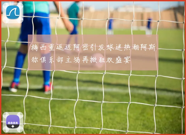 梅西重返迈阿密引发球迷热潮阿斯称俱乐部主场再掀狂欢盛宴