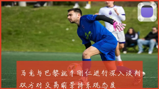 马竞与巴黎就李刚仁进行深入谈判双方对交易前景持乐观态度