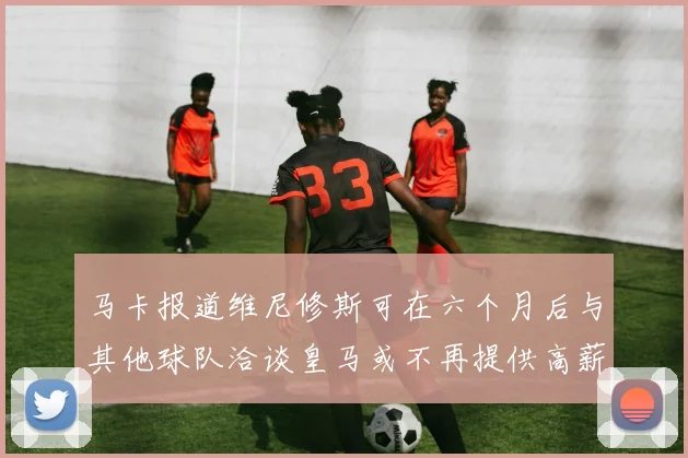 马卡报道维尼修斯可在六个月后与其他球队洽谈皇马或不再提供高薪合同